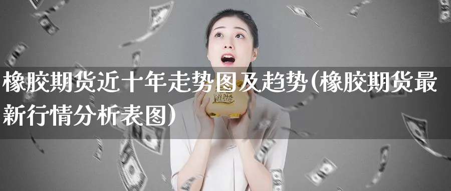 橡胶期货近十年走势图及趋势(橡胶期货最新行情分析表图)_https://www.07apk.com_期货行业分析_第1张