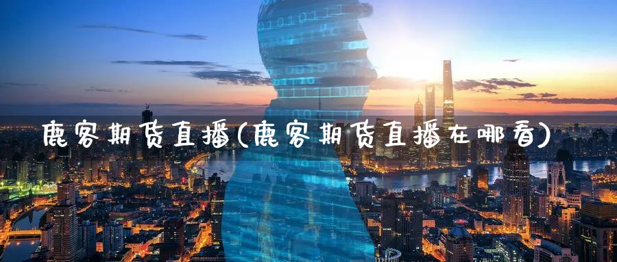 鹿客期货直播(鹿客期货直播在哪看)_https://www.07apk.com_农产品期货_第1张