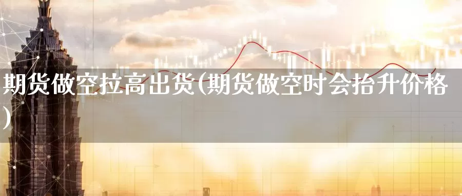 期货做空拉高出货(期货做空时会抬升价格)_https://www.07apk.com_期货科普_第1张