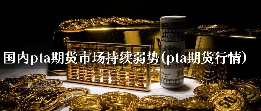 国内pta期货市场持续弱势(pta期货行情)_https://www.07apk.com_股指期货_第1张