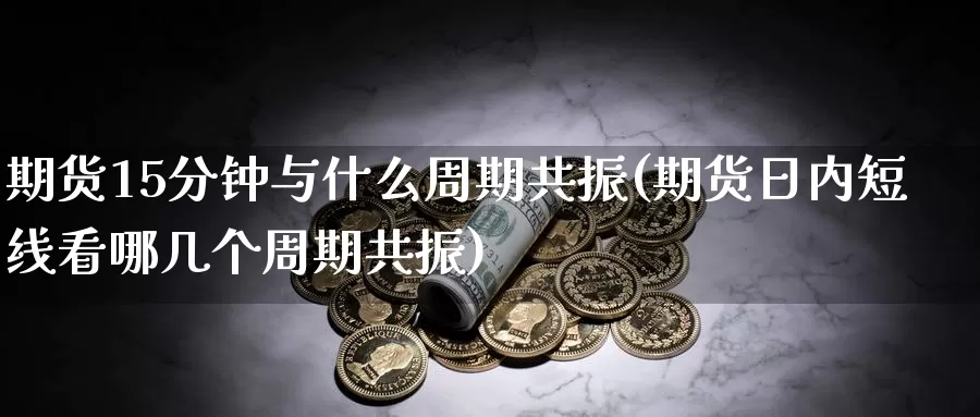 期货15分钟与什么周期共振(期货日内短线看哪几个周期共振)_https://www.07apk.com_期货科普_第1张