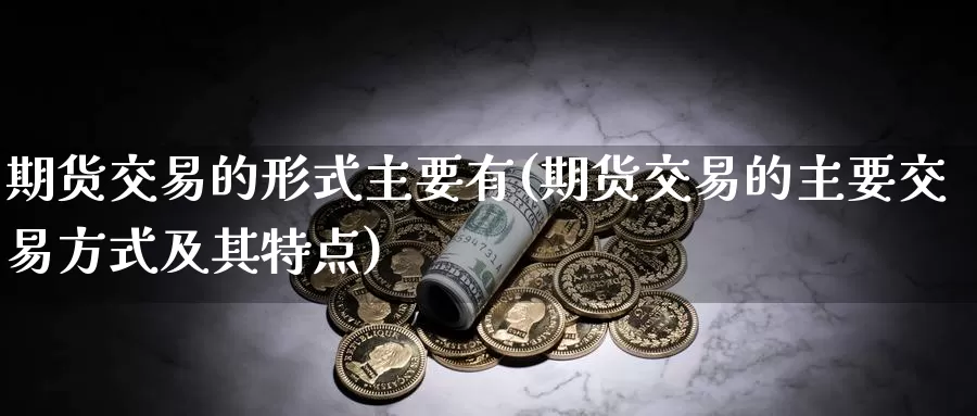 期货交易的形式主要有(期货交易的主要交易方式及其特点)_https://www.07apk.com_黄金期货直播室_第1张