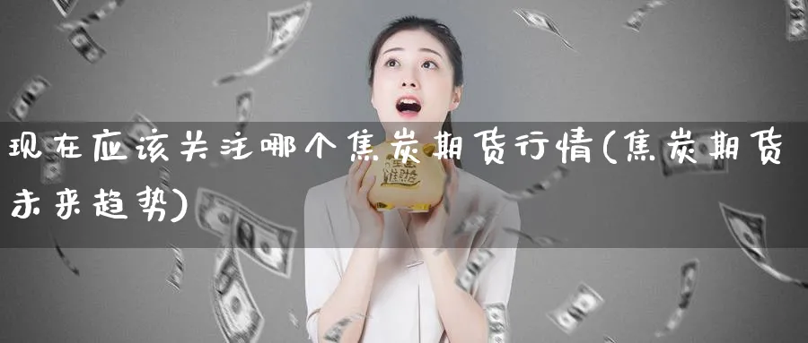 现在应该关注哪个焦炭期货行情(焦炭期货未来趋势)_https://www.07apk.com_期货技术分析_第1张