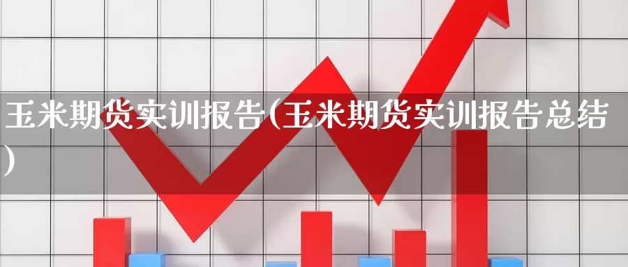 玉米期货实训报告(玉米期货实训报告总结)_https://www.07apk.com_黄金期货直播室_第1张