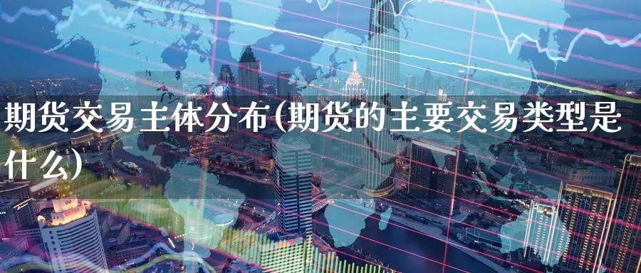 期货交易主体分布(期货的主要交易类型是什么)_https://www.07apk.com_原油期货_第1张