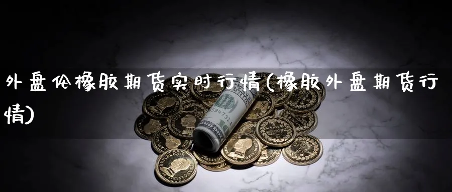 外盘伦橡胶期货实时行情(橡胶外盘期货行情)_https://www.07apk.com_期货行业分析_第1张