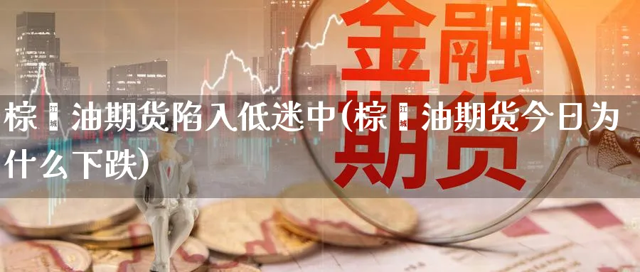 棕榈油期货陷入低迷中(棕榈油期货今日为什么下跌)_https://www.07apk.com_期货技术分析_第1张