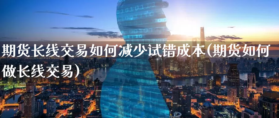 期货长线交易如何减少试错成本(期货如何做长线交易)_https://www.07apk.com_期货科普_第1张