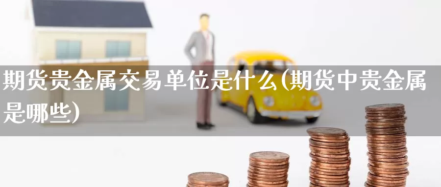 期货贵金属交易单位是什么(期货中贵金属是哪些)_https://www.07apk.com_黄金期货直播室_第1张