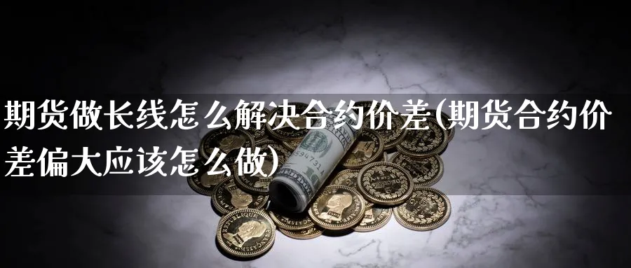 期货做长线怎么解决合约价差(期货合约价差偏大应该怎么做)_https://www.07apk.com_股指期货_第1张