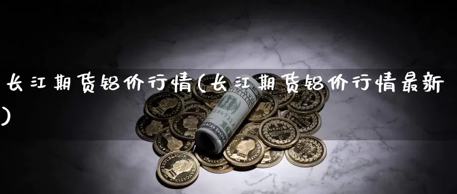 长江期货铝价行情(长江期货铝价行情最新)_https://www.07apk.com_股指期货_第1张