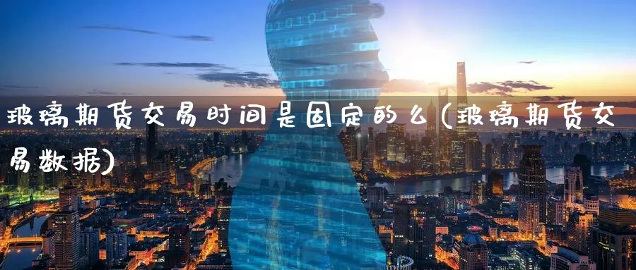 玻璃期货交易时间是固定的么(玻璃期货交易数据)_https://www.07apk.com_期货科普_第1张