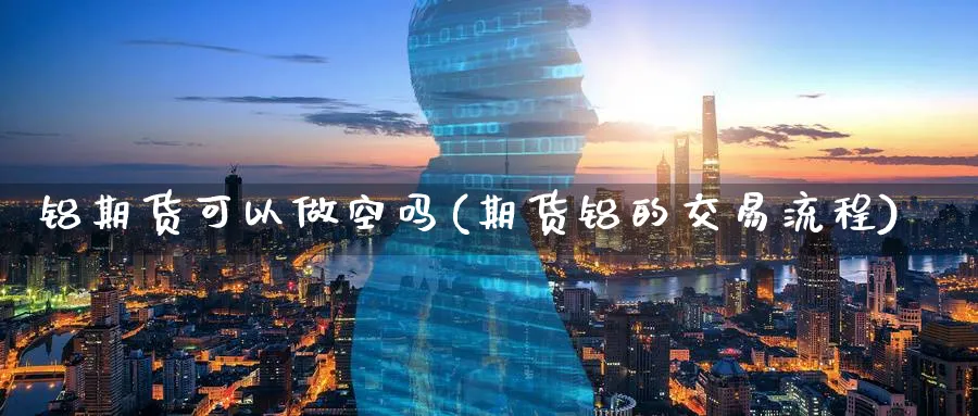 铝期货可以做空吗(期货铝的交易流程)_https://www.07apk.com_黄金期货直播室_第1张