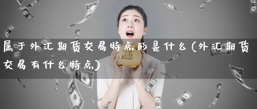 属于外汇期货交易特点的是什么(外汇期货交易有什么特点)_https://www.07apk.com_期货技术分析_第1张