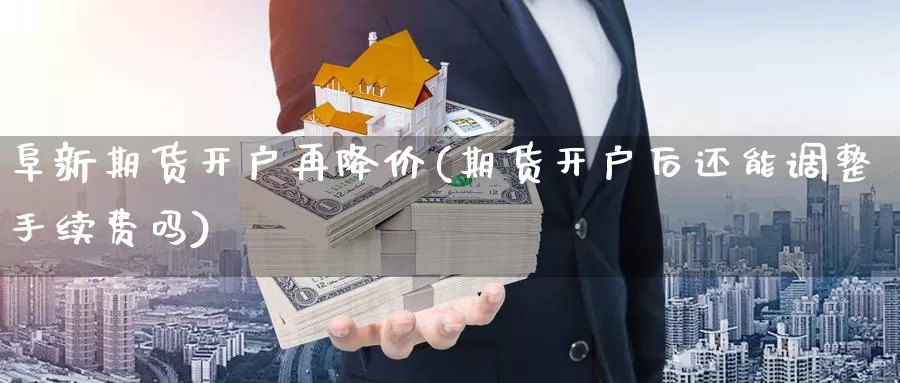 阜新期货开户再降价(期货开户后还能调整手续费吗)_https://www.07apk.com_股指期货_第1张