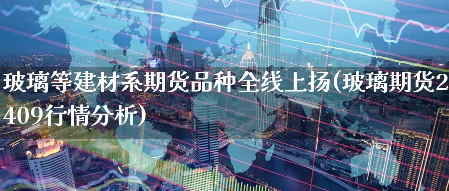 玻璃等建材系期货品种全线上扬(玻璃期货2409行情分析)_https://www.07apk.com_期货行业分析_第1张