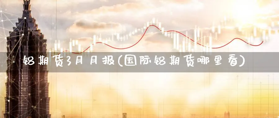 铝期货3月月报(国际铝期货哪里看)_https://www.07apk.com_期货技术分析_第1张