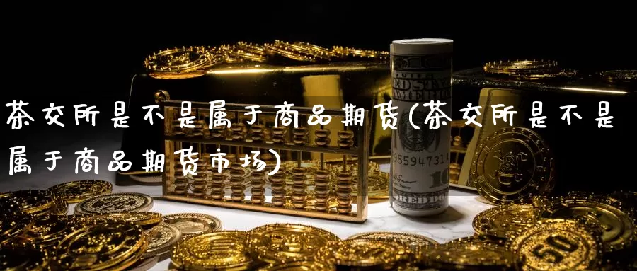 茶交所是不是属于商品期货(茶交所是不是属于商品期货市场)_https://www.07apk.com_黄金期货直播室_第1张