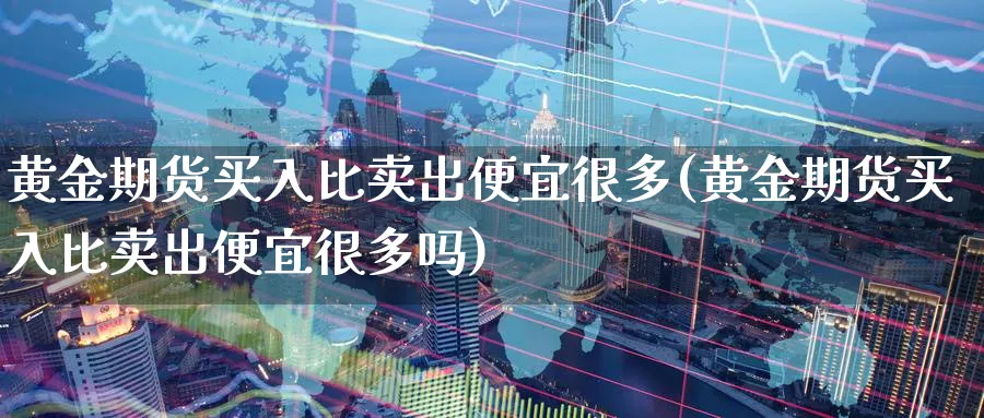 黄金期货买入比卖出便宜很多(黄金期货买入比卖出便宜很多吗)_https://www.07apk.com_股指期货_第1张