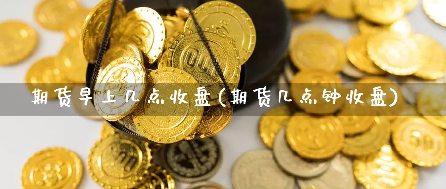 期货早上几点收盘(期货几点钟收盘)_https://www.07apk.com_股指期货_第1张