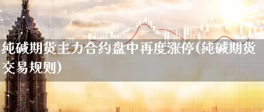 纯碱期货主力合约盘中再度涨停(纯碱期货交易规则)_https://www.07apk.com_期货技术分析_第1张