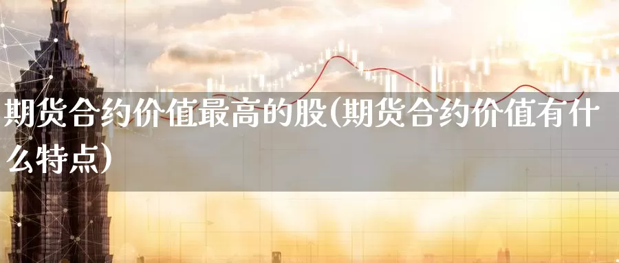 期货合约价值最高的股(期货合约价值有什么特点)_https://www.07apk.com_黄金期货直播室_第1张