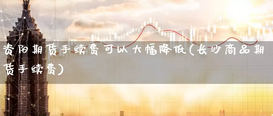 资阳期货手续费可以大幅降低(长沙商品期货手续费)_https://www.07apk.com_股指期货_第1张