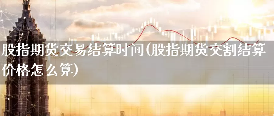 股指期货交易结算时间(股指期货交割结算价格怎么算)_https://www.07apk.com_期货科普_第1张