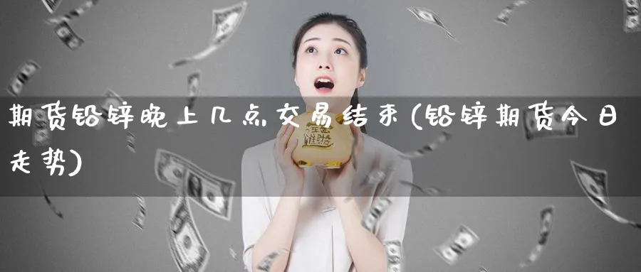 期货铅锌晚上几点交易结束(铅锌期货今日走势)_https://www.07apk.com_农产品期货_第1张