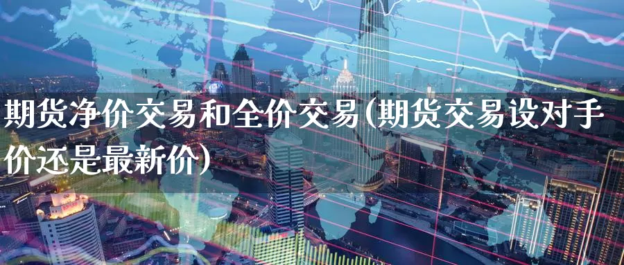 期货净价交易和全价交易(期货交易设对手价还是最新价)_https://www.07apk.com_黄金期货直播室_第1张