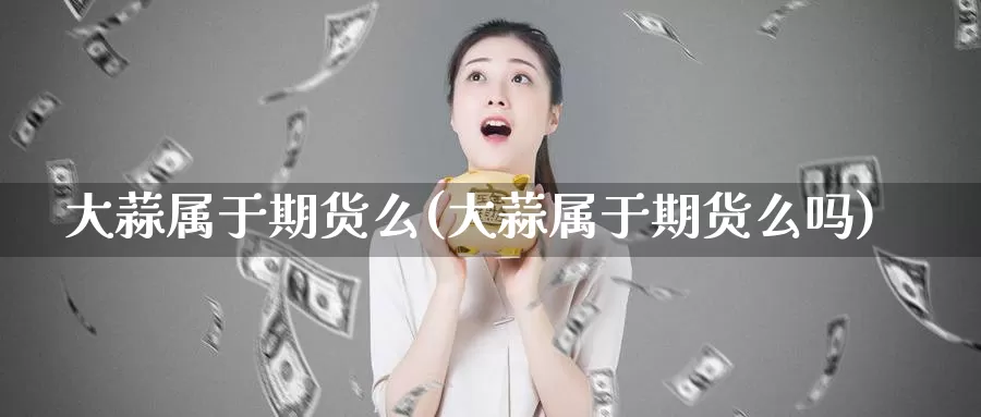 大蒜属于期货么(大蒜属于期货么吗)_https://www.07apk.com_股指期货_第1张