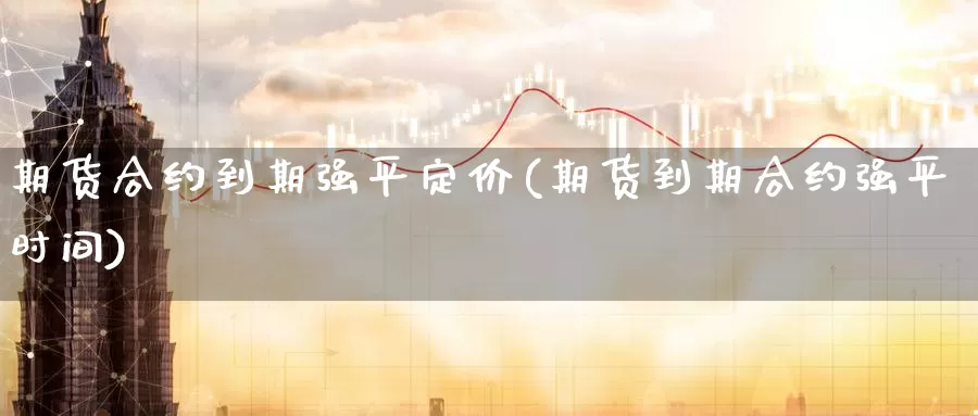 期货合约到期强平定价(期货到期合约强平时间)_https://www.07apk.com_期货行业分析_第1张