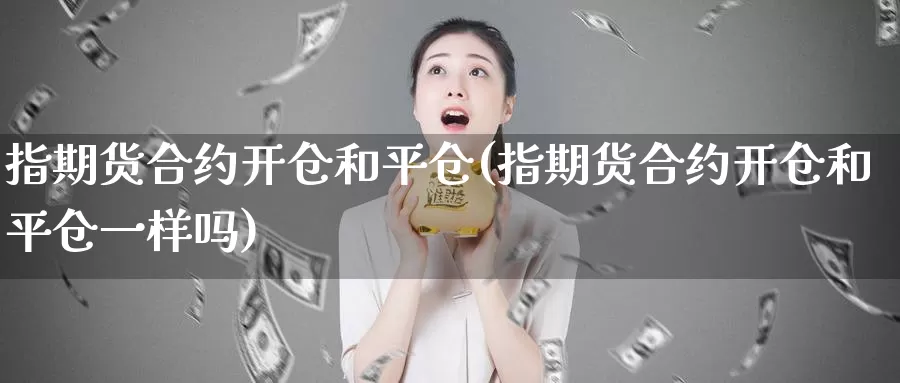 指期货合约开仓和平仓(指期货合约开仓和平仓一样吗)_https://www.07apk.com_股指期货_第1张