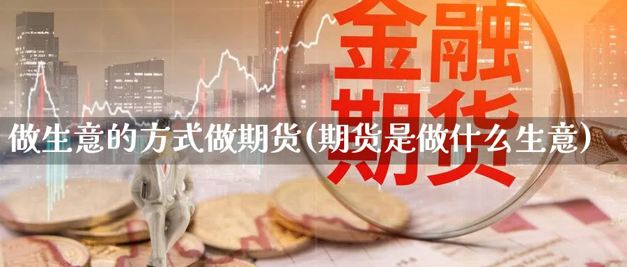 做生意的方式做期货(期货是做什么生意)_https://www.07apk.com_黄金期货直播室_第1张