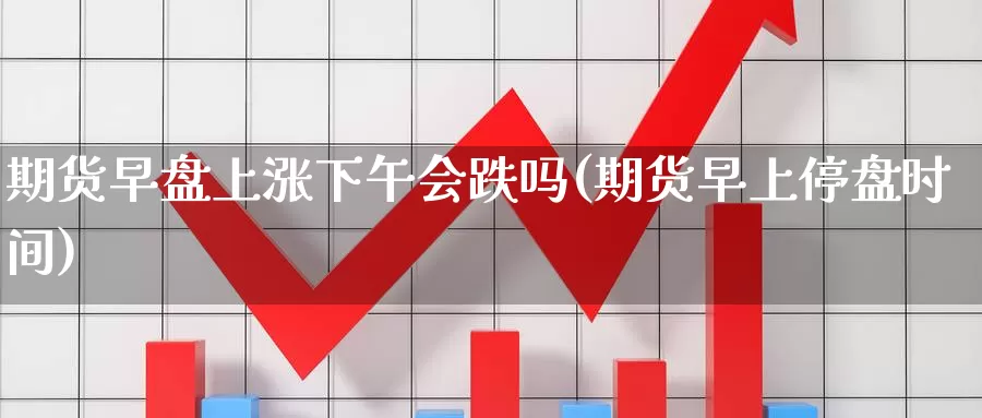 期货早盘上涨下午会跌吗(期货早上停盘时间)_https://www.07apk.com_期货行业分析_第1张