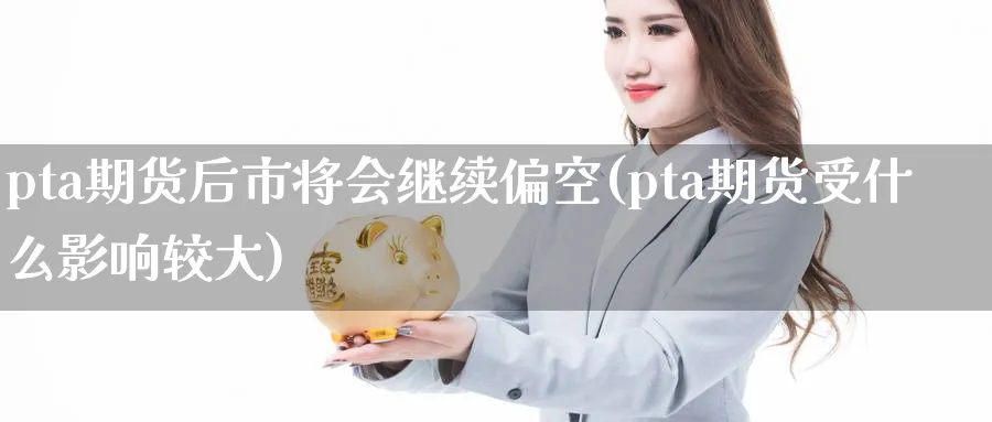 pta期货后市将会继续偏空(pta期货受什么影响较大)_https://www.07apk.com_期货行业分析_第1张