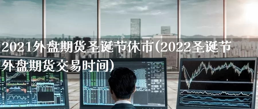 2021外盘期货圣诞节休市(2022圣诞节外盘期货交易时间)_https://www.07apk.com_期货科普_第1张