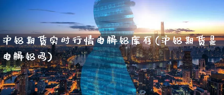 沪铝期货实时行情电解铝库存(沪铝期货是电解铝吗)_https://www.07apk.com_期货科普_第1张