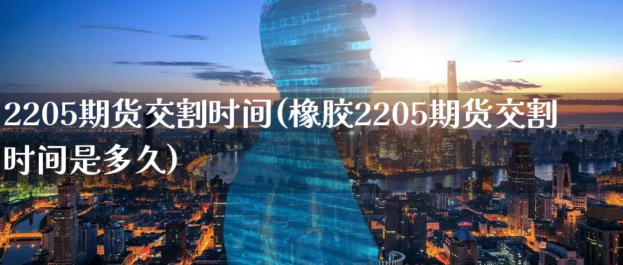 2205期货交割时间(橡胶2205期货交割时间是多久)_https://www.07apk.com_农产品期货_第1张