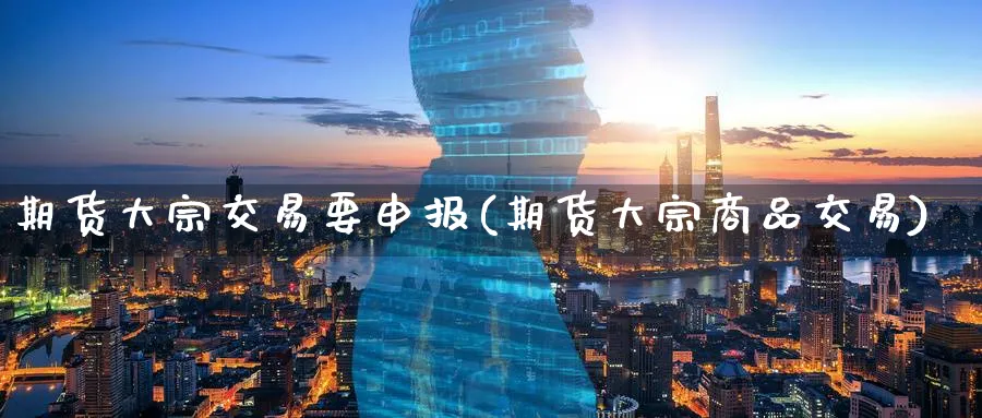 期货大宗交易要申报(期货大宗商品交易)_https://www.07apk.com_期货技术分析_第1张