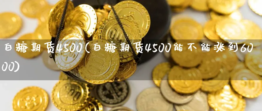 白糖期货4500(白糖期货4500能不能涨到6000)_https://www.07apk.com_黄金期货直播室_第1张