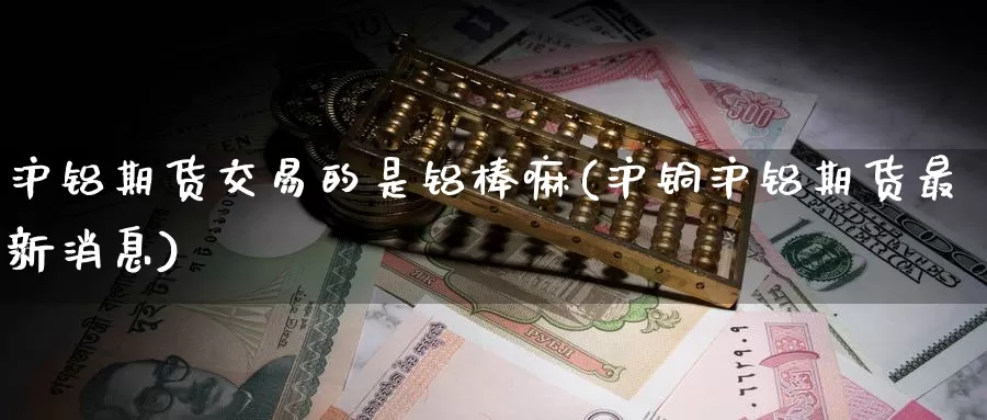 沪铝期货交易的是铝棒嘛(沪铜沪铝期货最新消息)_https://www.07apk.com_期货技术分析_第1张