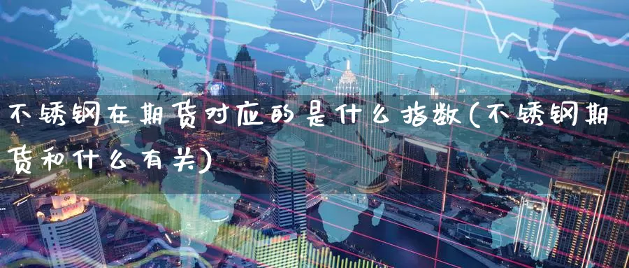 不锈钢在期货对应的是什么指数(不锈钢期货和什么有关)_https://www.07apk.com_黄金期货直播室_第1张