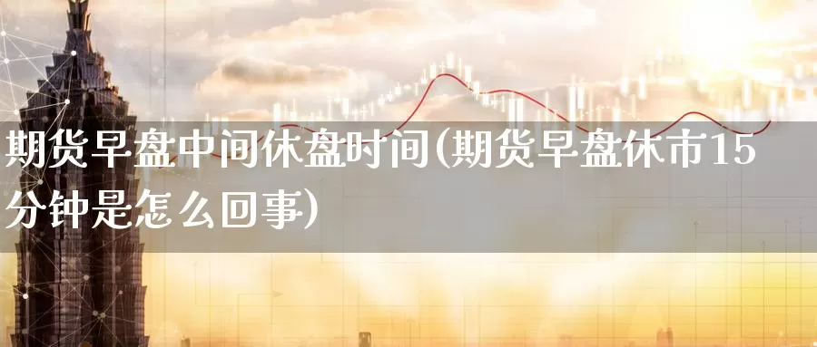 期货早盘中间休盘时间(期货早盘休市15分钟是怎么回事)_https://www.07apk.com_农产品期货_第1张