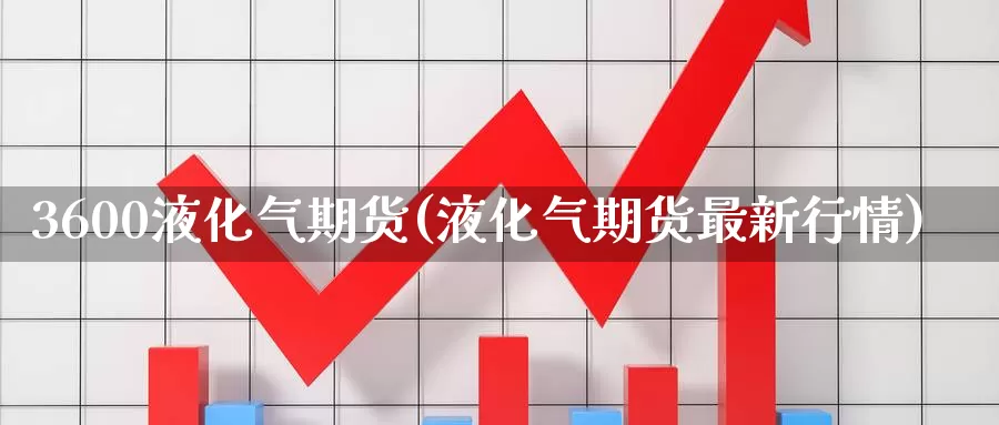 3600液化气期货(液化气期货最新行情)_https://www.07apk.com_原油期货_第1张