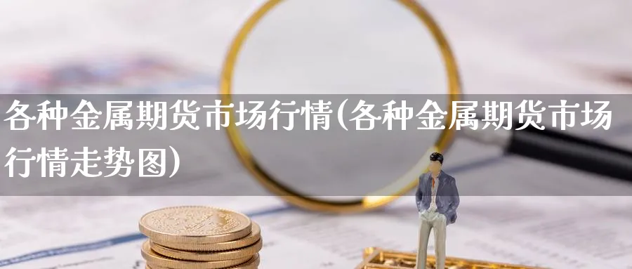 各种金属期货市场行情(各种金属期货市场行情走势图)_https://www.07apk.com_股指期货_第1张