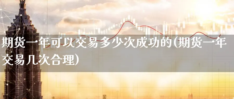 期货一年可以交易多少次成功的(期货一年交易几次合理)_https://www.07apk.com_期货科普_第1张