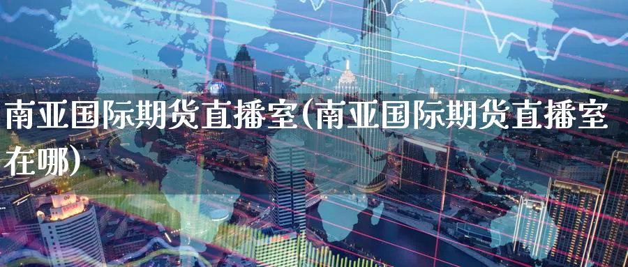 南亚国际期货直播室(南亚国际期货直播室在哪)_https://www.07apk.com_黄金期货直播室_第1张