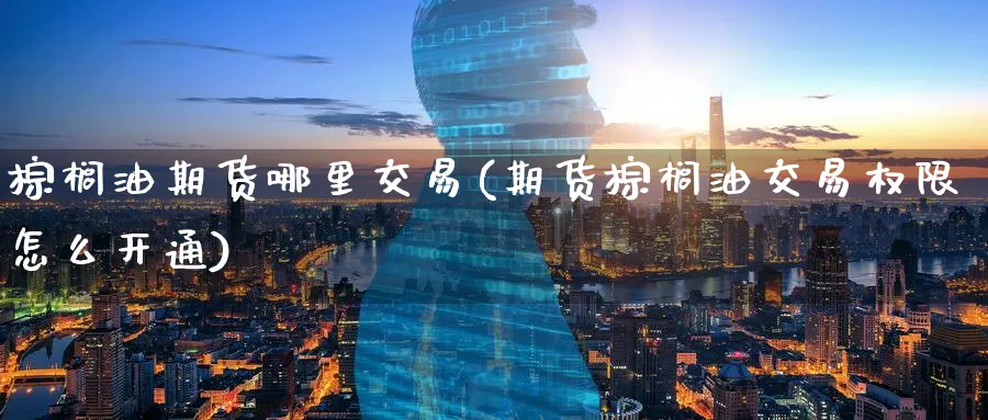 棕榈油期货哪里交易(期货棕榈油交易权限怎么开通)_https://www.07apk.com_农产品期货_第1张