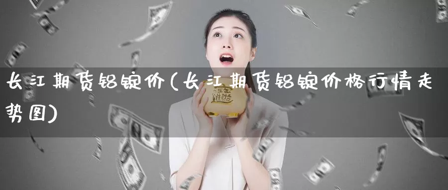 长江期货铝锭价(长江期货铝锭价格行情走势图)_https://www.07apk.com_股指期货_第1张